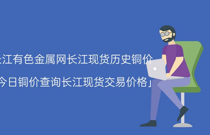 长江有色金属网长江现货历史铜价 「今日铜价查询长江现货交易价格」